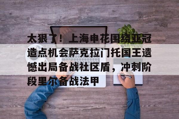 开云体育中国-太狠了！上海申花围绕亚冠造点机会萨克拉门托国王遗憾出局备战社区盾，冲刺阶段里尔备战法甲