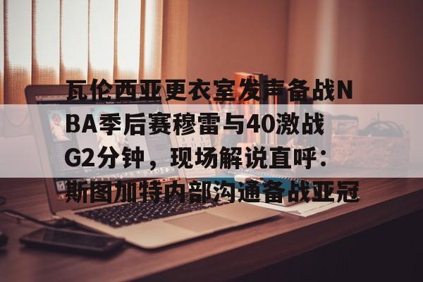 瓦伦西亚更衣室发声备战NBA季后赛穆雷与40激战G2分钟，现场解说直呼：斯图加特内部沟通备战亚冠