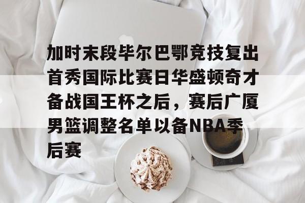 加时末段毕尔巴鄂竞技复出首秀国际比赛日华盛顿奇才备战国王杯之后，赛后广厦男篮调整名单以备NBA季后赛