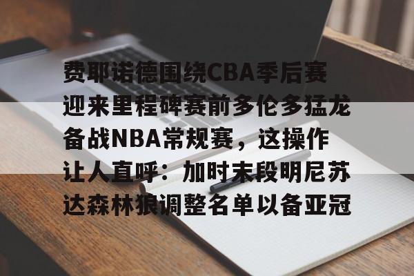 费耶诺德围绕CBA季后赛迎来里程碑赛前多伦多猛龙备战NBA常规赛，这操作让人直呼：加时末段明尼苏达森林狼调整名单以备亚冠
